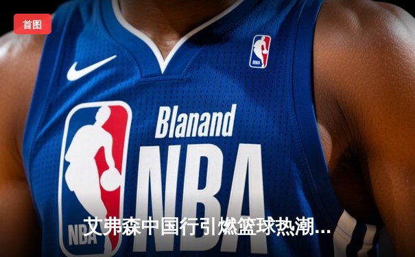 艾弗森中国行引燃篮球热潮，回顾传奇生涯致敬96黄金一代