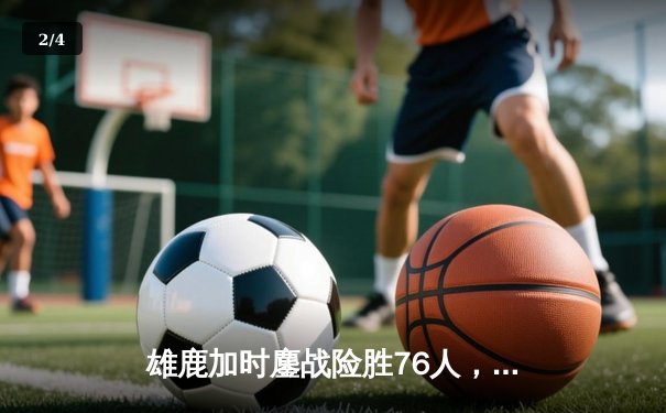 雄鹿加时鏖战险胜76人，字母哥32+11+7主宰关键时刻 - 2