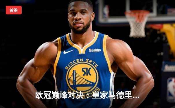 欧冠巅峰对决：皇家马德里绝杀拜仁慕尼黑，本泽马加时赛制胜球震撼全场