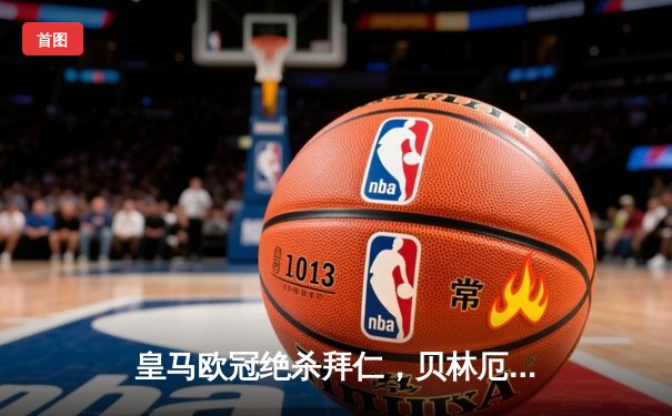 皇马欧冠绝杀拜仁，贝林厄姆加时赛制胜球助球队挺进决赛