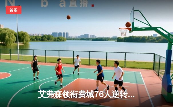 艾弗森领衔费城76人逆转取胜，经典时刻再现官方网纪念赛